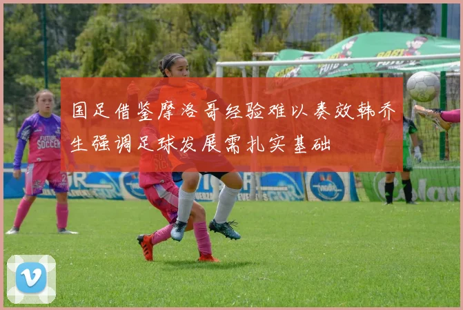 国足借鉴摩洛哥经验难以奏效韩乔生强调足球发展需扎实基础