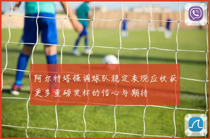 阿尔特塔强调球队稳定表现应收获更多重磅奖杯的信心与期待