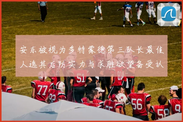 安东被视为多特蒙德第三队长最佳人选其后防实力与求胜欲望备受认可