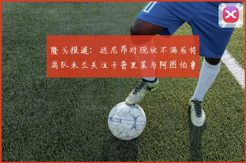 隆戈报道：迈尼昂对现状不满或将离队米兰关注卡普里莱与阿图伯鲁转会动态