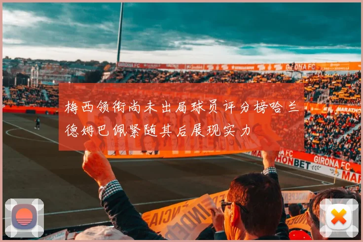 梅西领衔尚未出局球员评分榜哈兰德姆巴佩紧随其后展现实力