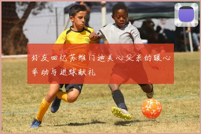 好友回忆苏维门迪关心父亲的暖心举动与进球献礼