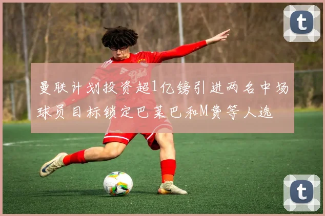 曼联计划投资超1亿镑引进两名中场球员目标锁定巴莱巴和M费等人选