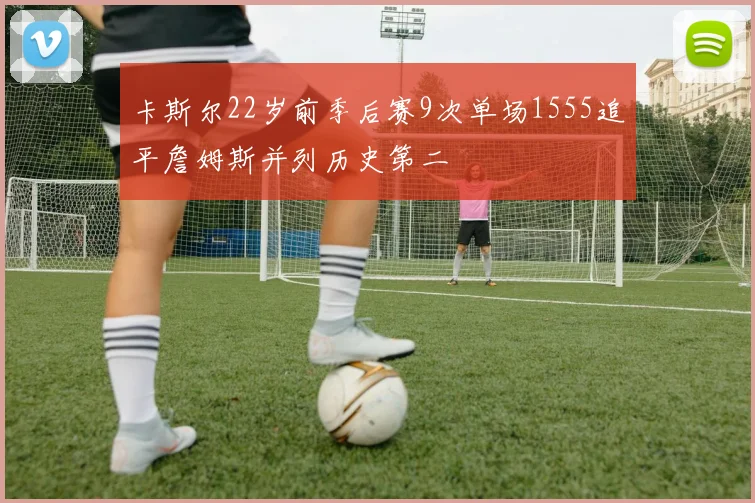 卡斯尔22岁前季后赛9次单场1555追平詹姆斯并列历史第二