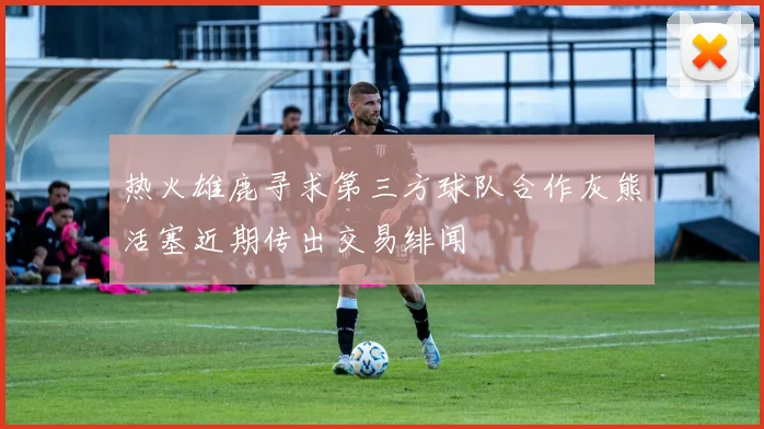 热火雄鹿寻求第三方球队合作灰熊活塞近期传出交易绯闻