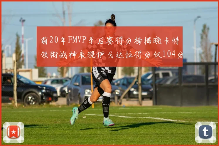 前20年FMVP季后赛得分榜揭晓卡特领衔战神表现伊戈达拉得分仅104分