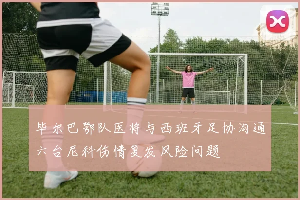 毕尔巴鄂队医将与西班牙足协沟通六台尼科伤情复发风险问题