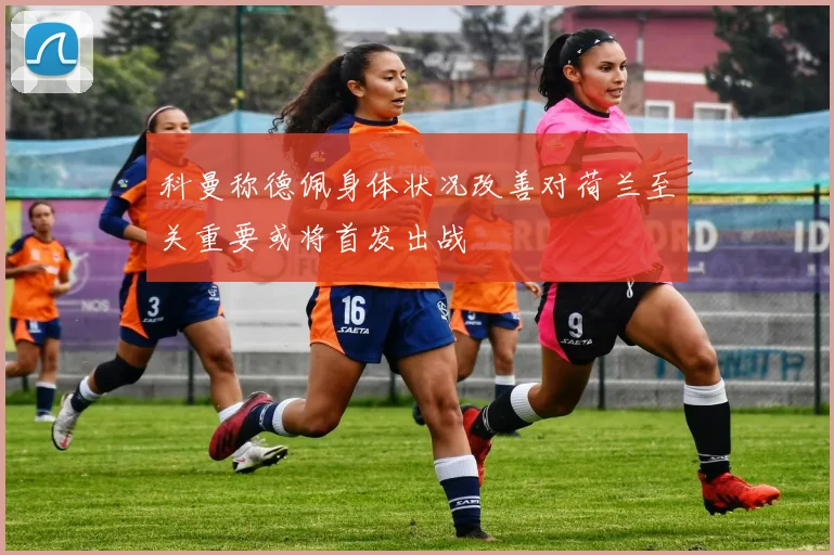 科曼称德佩身体状况改善对荷兰至关重要或将首发出战